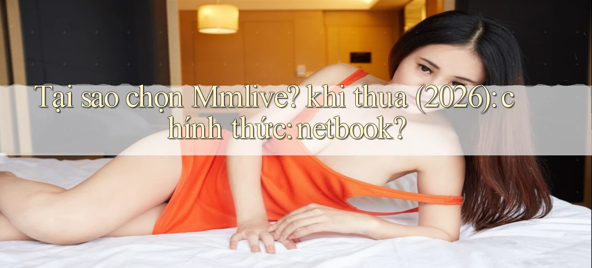 Tại sao chọn Mmlive khi thua (2026) chính thức netbook