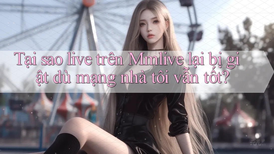 Tại sao live trên Mmlive lại bị giật dù mạng nhà tôi vẫn tốt?