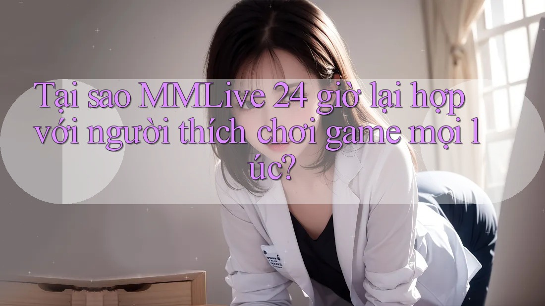 Tại sao MMLive 24 giờ lại hợp với người thích chơi game mọi lúc?