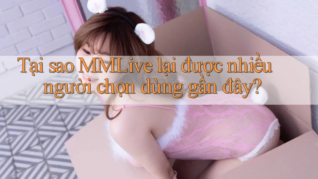 Tại sao MMLive lại được nhiều người chọn dùng gần đây?