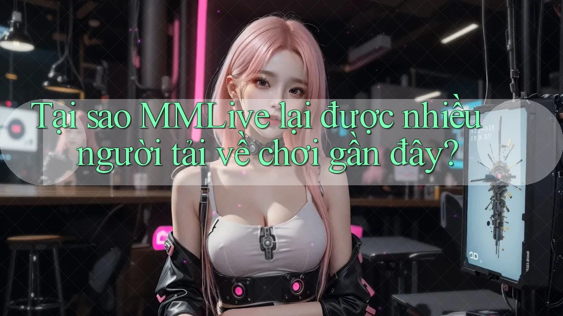 Tại sao MMLive lại được nhiều người tải về chơi gần đây?