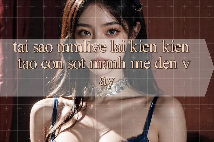 Tại Sao MMLive Lại Kiến kiến tạo Cơn Sốt Mạnh Mẽ Đến Vậy?