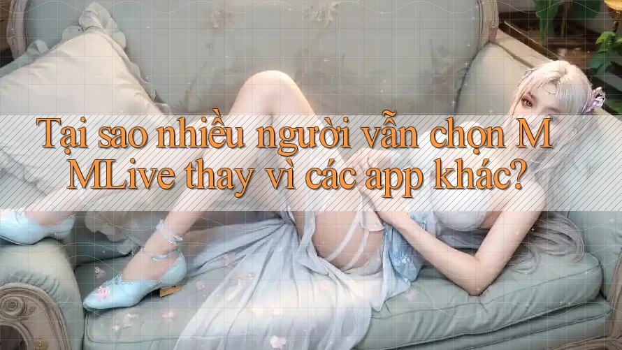 Tại sao nhiều người vẫn chọn MMLive thay vì các app khác?