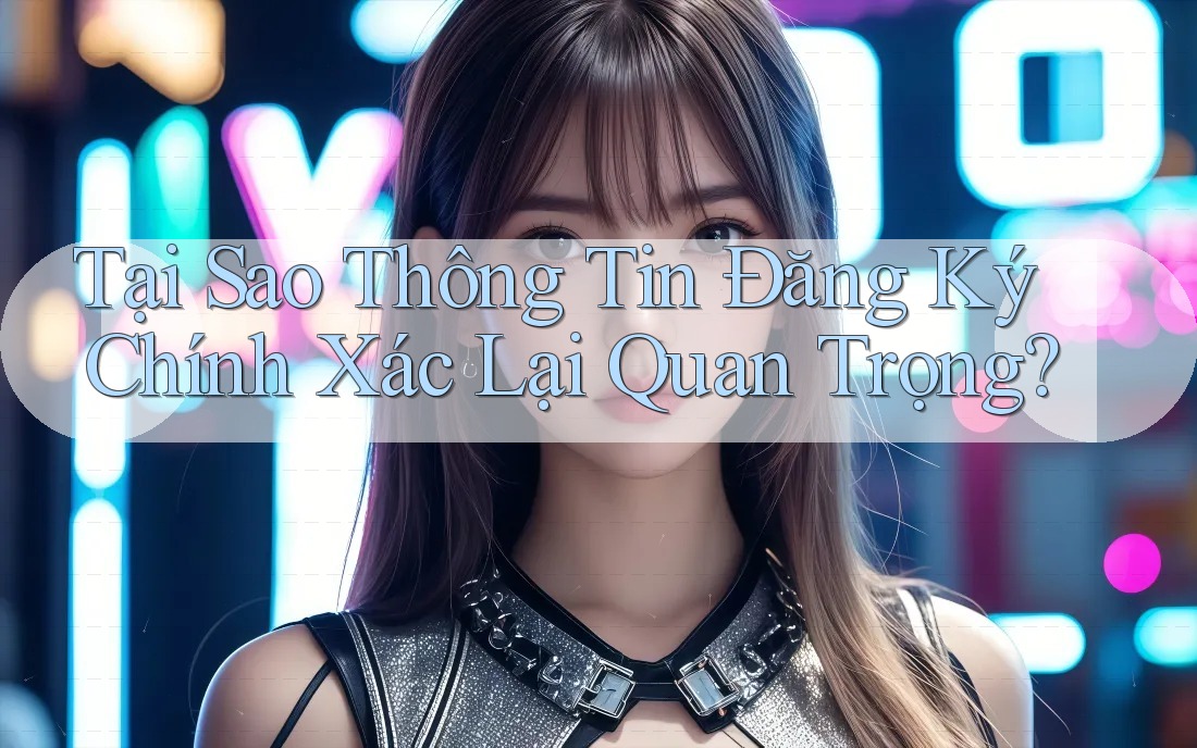 Tại Sao Thông Tin Đăng Ký Chính Xác Lại Quan Trọng? Tại Sao Thông Tin Đăng Ký Chính Xác Lại Quan Trọng?