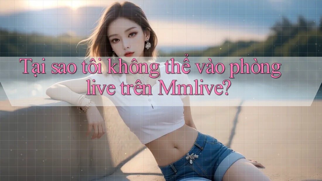 Tại sao tôi không thể vào phòng live trên Mmlive? Tại sao tôi không thể vào phòng live trên Mmlive?
