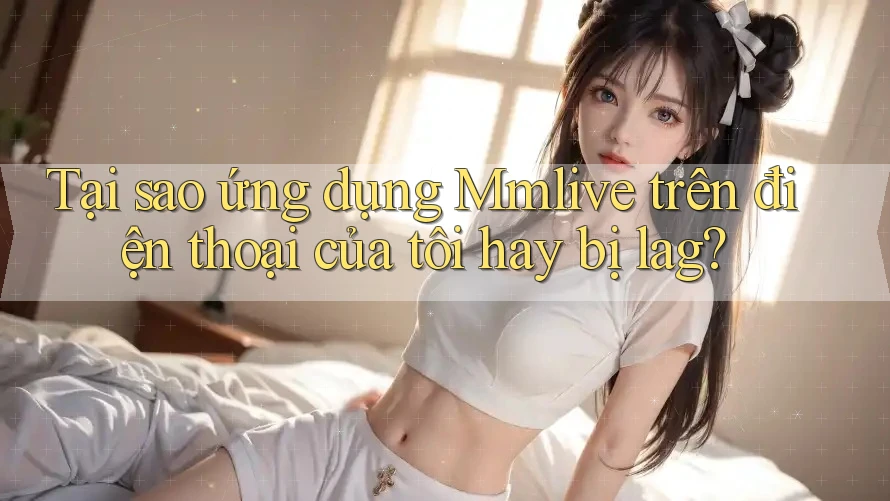 Tại sao ứng dụng Mmlive trên điện thoại của tôi hay bị lag?