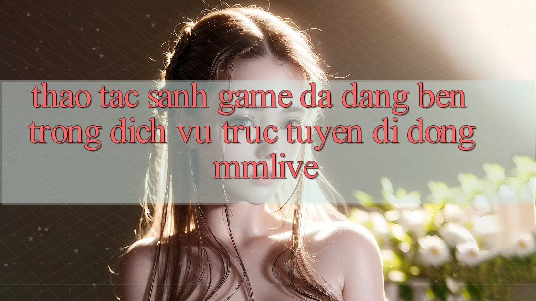 Thao tác Sảnh Game Đa Dạng Bên Trong Dịch vụ trực tuyến di động MMLive