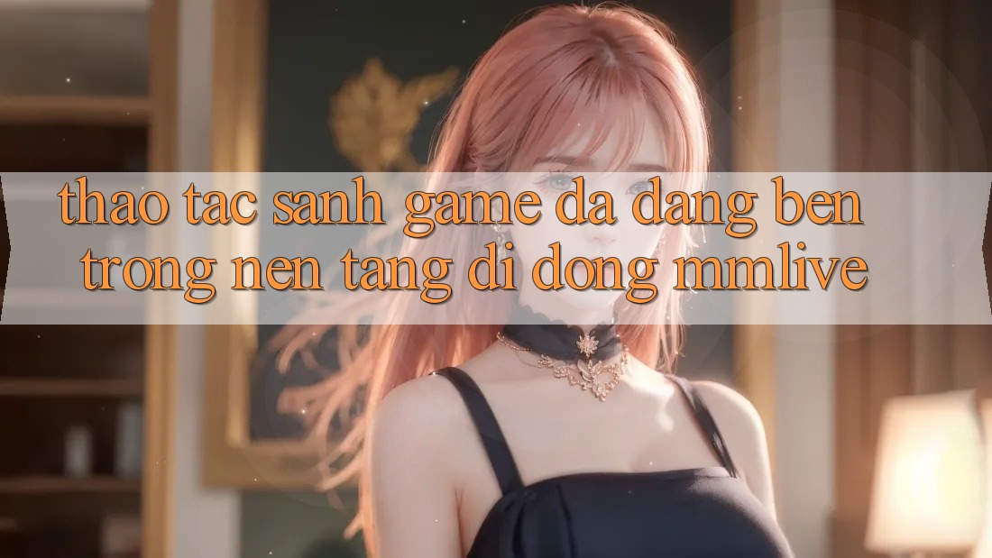Thao tác Sảnh Game Đa Dạng Bên Trong Nền tảng di động MMLive Thao tác Sảnh Game Đa Dạng Bên Trong Nền tảng di động MMLive