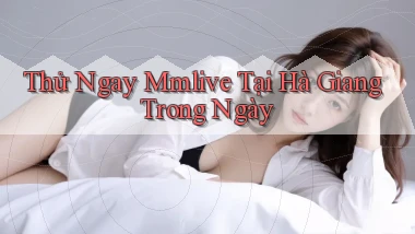 thử ngay mmlive tại Hà Giang trong ngày