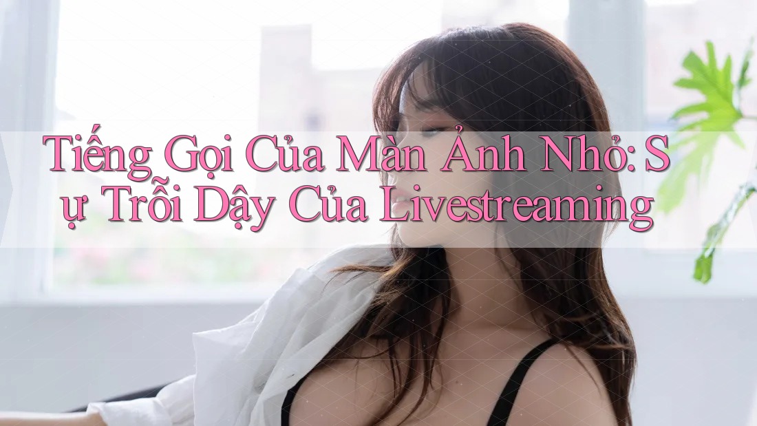 Tiếng Gọi Của Màn Ảnh Nhỏ: Sự Trỗi Dậy Của Livestreaming