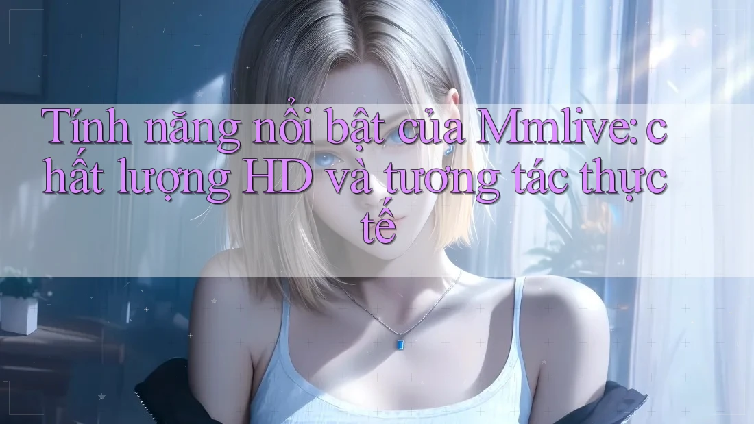 Tính năng nổi bật của Mmlive: chất lượng HD và tương tác thực tế Tính năng nổi bật của Mmlive: chất lượng HD và tương tác thực tế