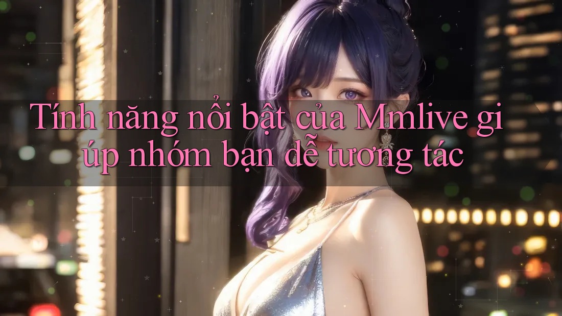 Tính năng nổi bật của Mmlive giúp nhóm bạn dễ tương tác