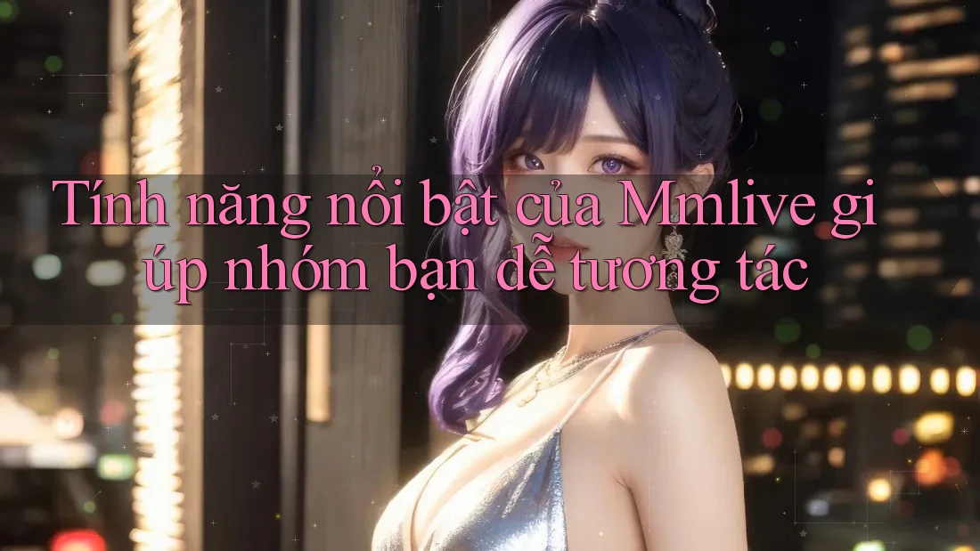 Tính năng nổi bật của Mmlive giúp nhóm bạn dễ tương tác Tính năng nổi bật của Mmlive giúp nhóm bạn dễ tương tác