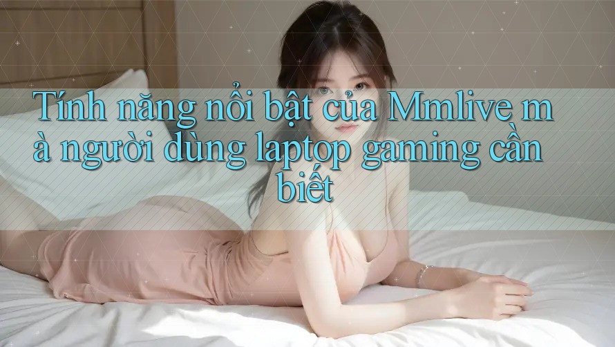 Tính năng nổi bật của Mmlive mà người dùng laptop gaming cần biết
