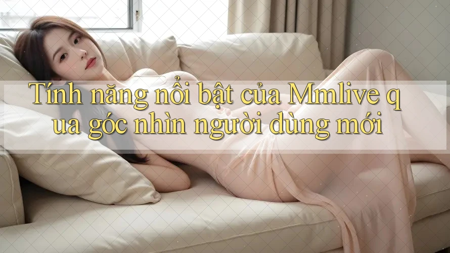 Tính năng nổi bật của Mmlive qua góc nhìn người dùng mới