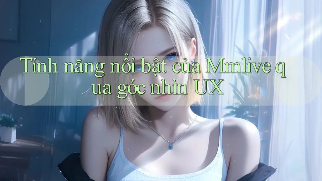 Tính năng nổi bật của Mmlive qua góc nhìn UX Tính năng nổi bật của Mmlive qua góc nhìn UX