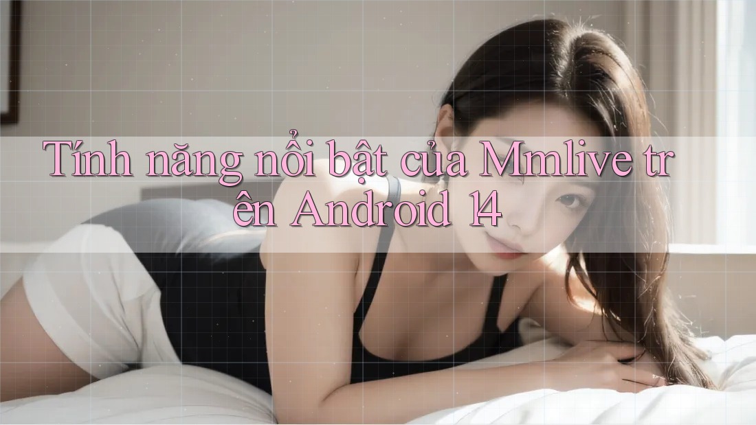 Tính năng nổi bật của Mmlive trên Android 14