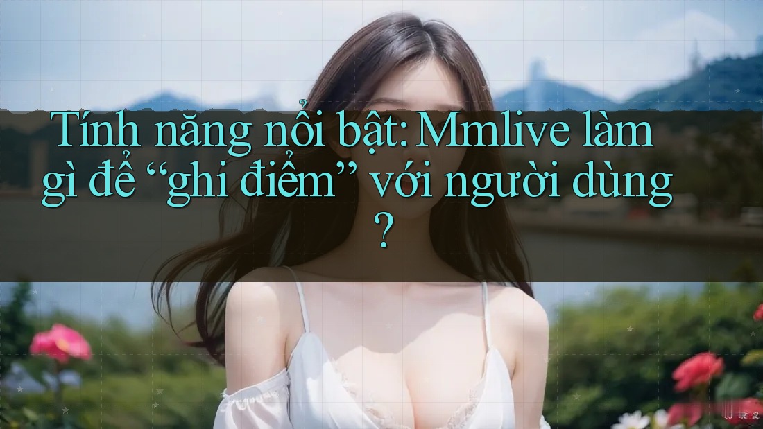Tính năng nổi bật: Mmlive làm gì để “ghi điểm” với người dùng?