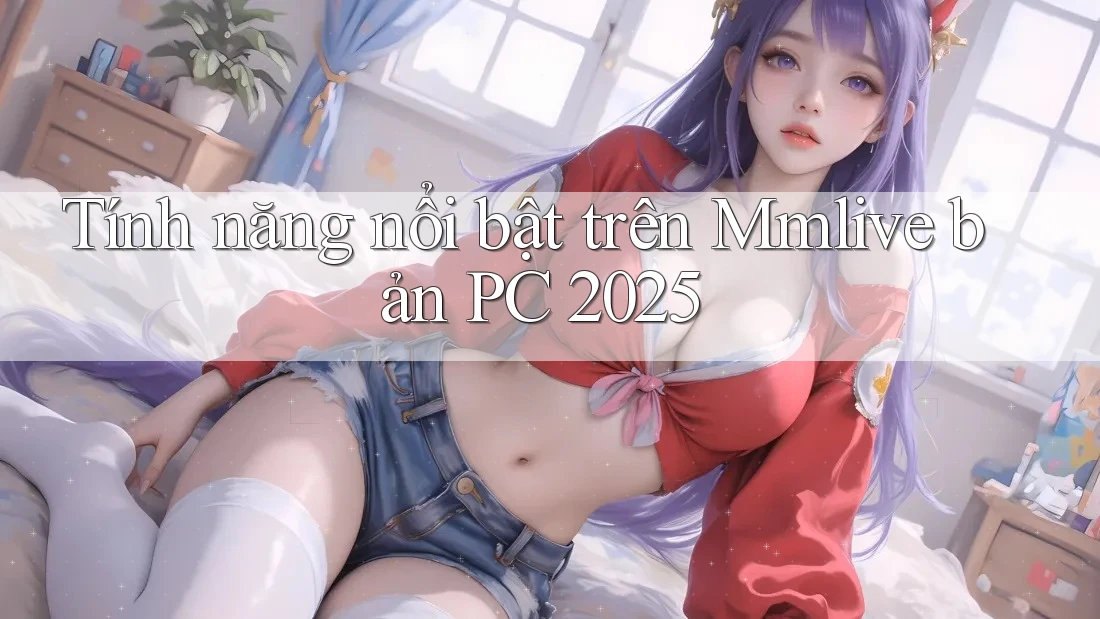 Tính năng nổi bật trên Mmlive bản PC 2025 Tính năng nổi bật trên Mmlive bản PC 2025