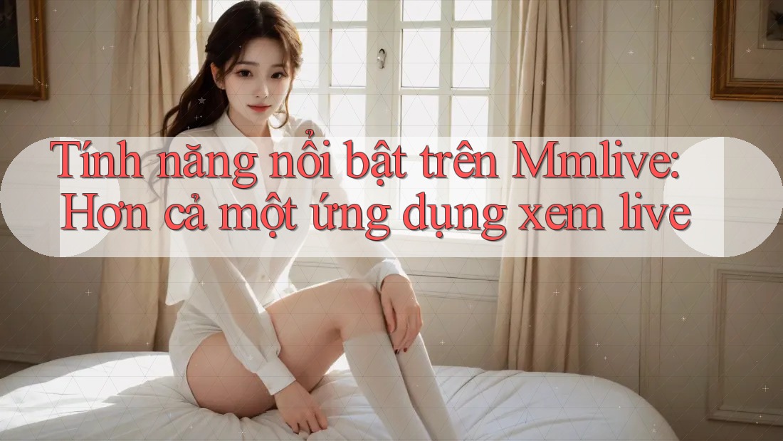 Tính năng nổi bật trên Mmlive: Hơn cả một ứng dụng xem live