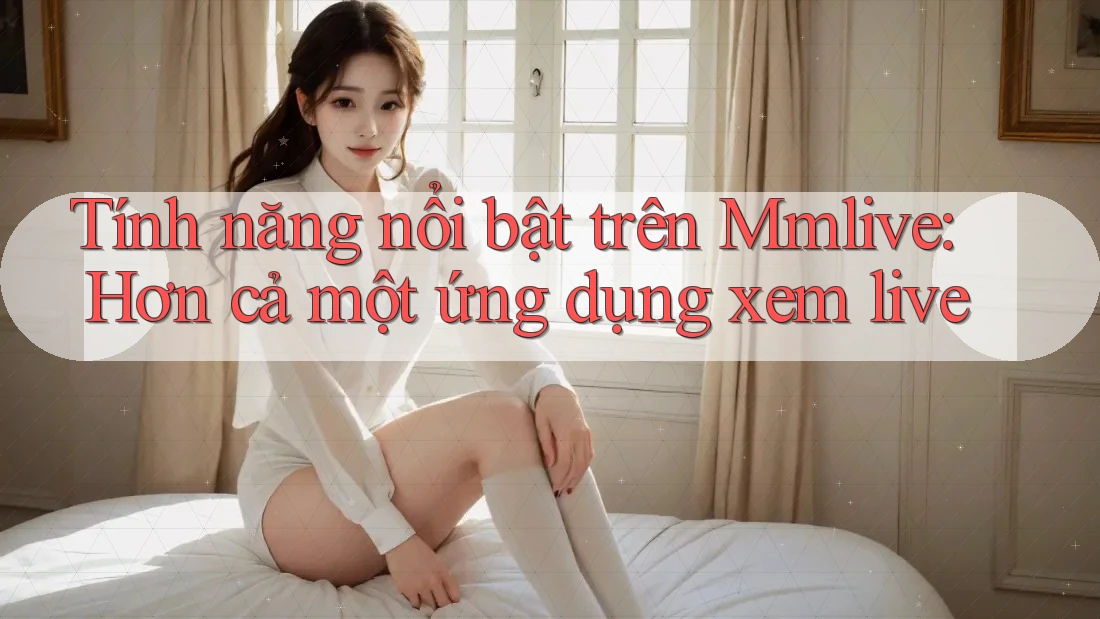 Tính năng nổi bật trên Mmlive: Hơn cả một ứng dụng xem live Tính năng nổi bật trên Mmlive: Hơn cả một ứng dụng xem live