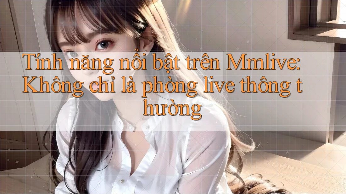 Tính năng nổi bật trên Mmlive: Không chỉ là phòng live thông thường Tính năng nổi bật trên Mmlive: Không chỉ là phòng live thông thường