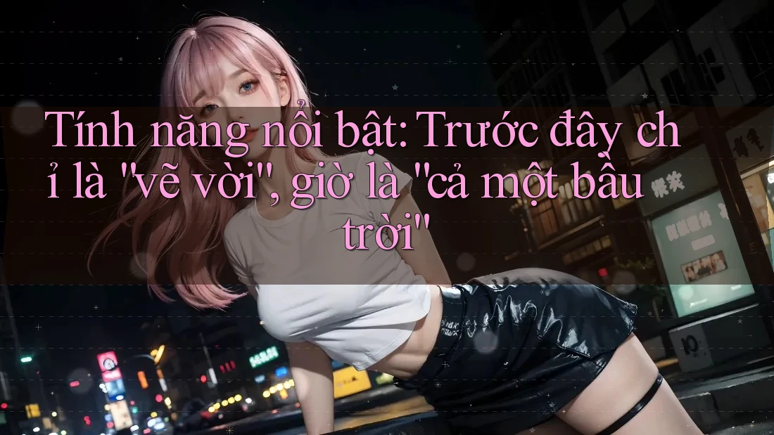 Tính năng nổi bật: Trước đây chỉ là “vẽ vời”, giờ là “cả một bầu trời” Tính năng nổi bật: Trước đây chỉ là “vẽ vời”, giờ là “cả một bầu trời”