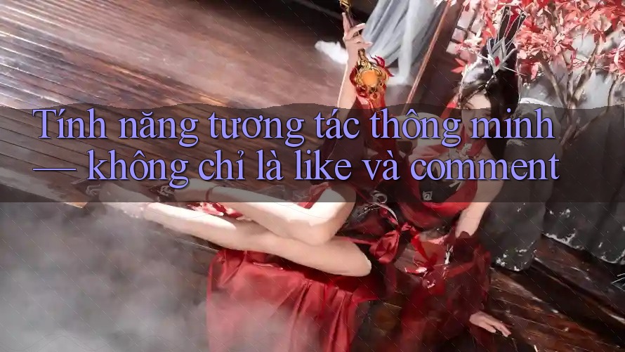 Tính năng tương tác thông minh — không chỉ là like và comment