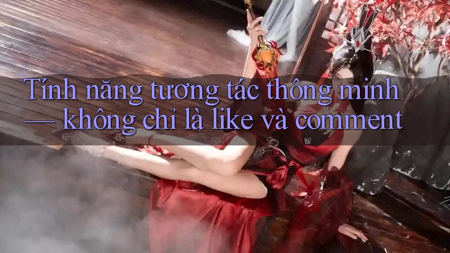 Tính năng tương tác thông minh — không chỉ là like và comment Tính năng tương tác thông minh — không chỉ là like và comment