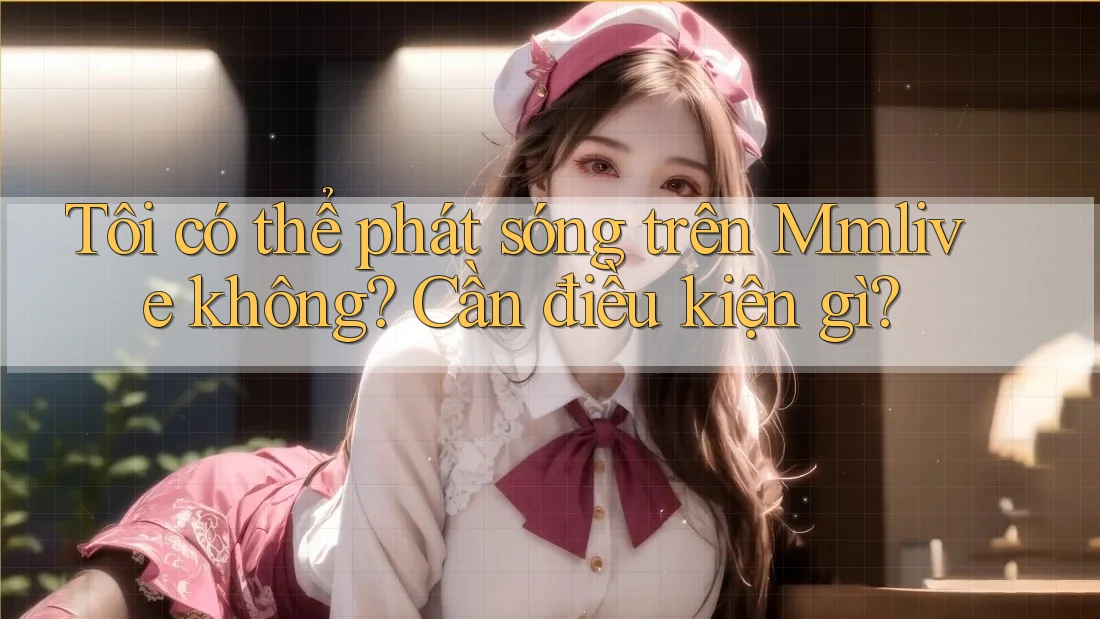 Tôi có thể phát sóng trên Mmlive không? Cần điều kiện gì? Tôi có thể phát sóng trên Mmlive không? Cần điều kiện gì?