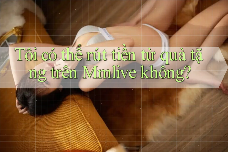 Tôi có thể rút tiền từ quà tặng trên Mmlive không? Tôi có thể rút tiền từ quà tặng trên Mmlive không?