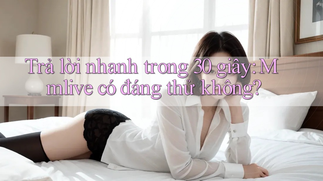 Trả lời nhanh trong 30 giây: Mmlive có đáng thử không?