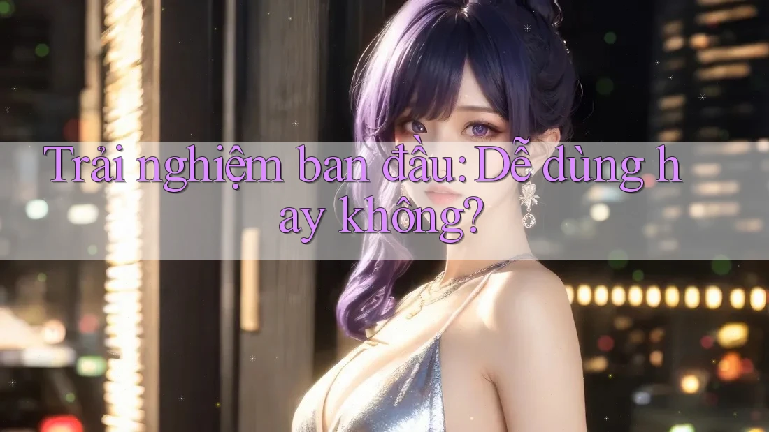 Trải nghiệm ban đầu: Dễ dùng hay không?