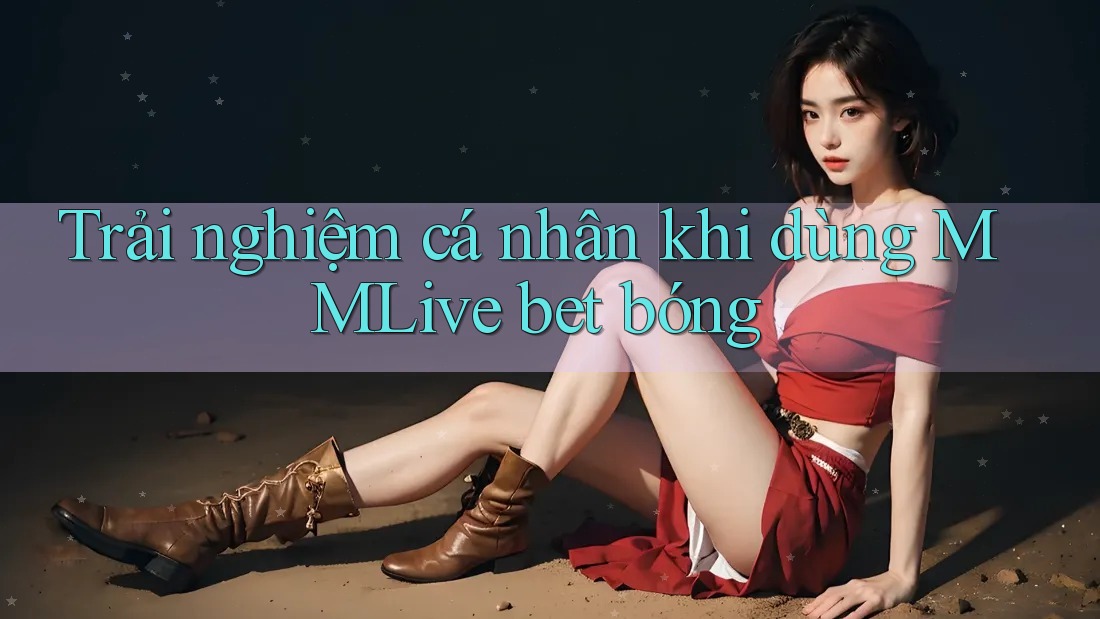 Trải nghiệm cá nhân khi dùng MMLive bet bóng