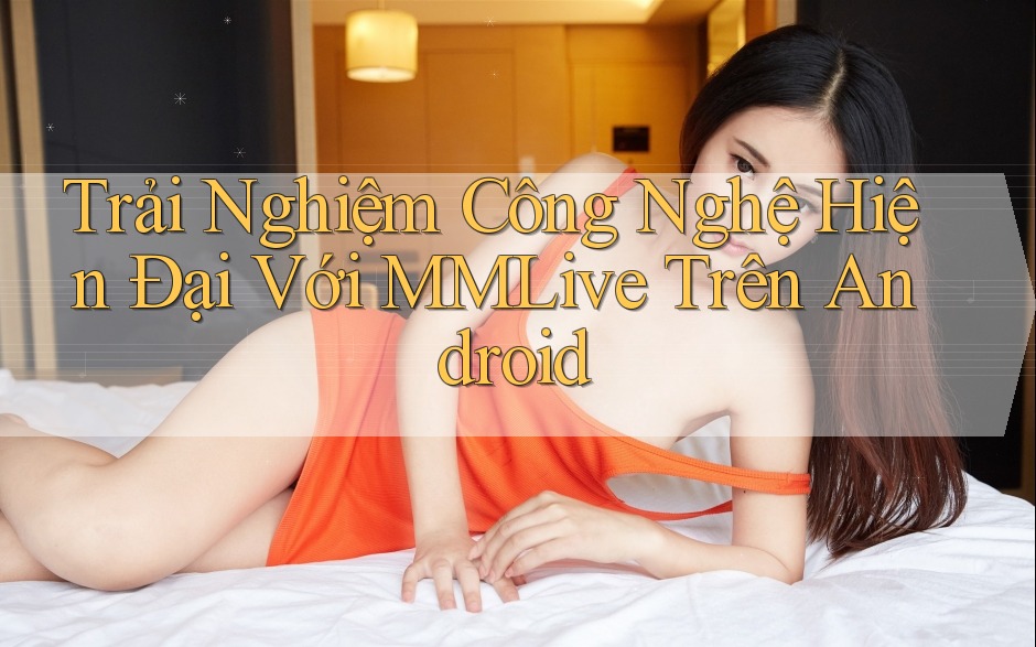 Trải Nghiệm Công Nghệ Hiện Đại Với MMLive Trên Android Trải Nghiệm Công Nghệ Hiện Đại Với MMLive Trên Android