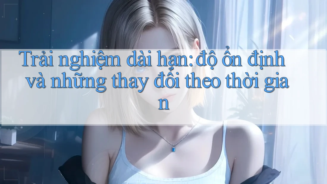 Trải nghiệm dài hạn: độ ổn định và những thay đổi theo thời gian