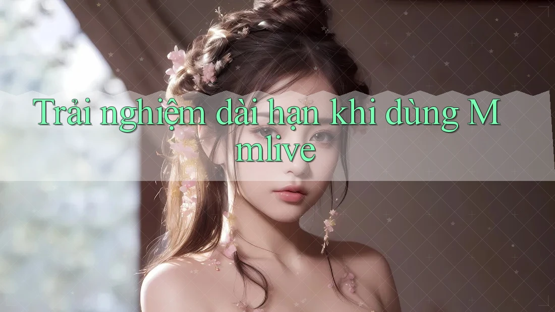 Trải nghiệm dài hạn khi dùng Mmlive Trải nghiệm dài hạn khi dùng Mmlive