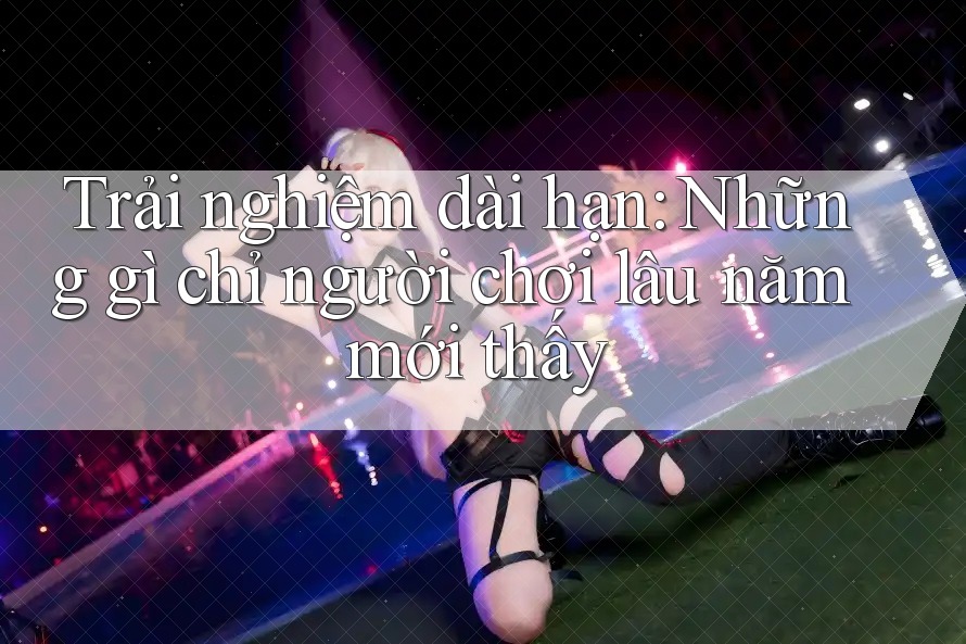 Trải nghiệm dài hạn: Những gì chỉ người chơi lâu năm mới thấy Trải nghiệm dài hạn: Những gì chỉ người chơi lâu năm mới thấy