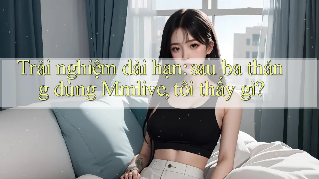 Trải nghiệm dài hạn: sau ba tháng dùng Mmlive, tôi thấy gì? Trải nghiệm dài hạn: sau ba tháng dùng Mmlive, tôi thấy gì?