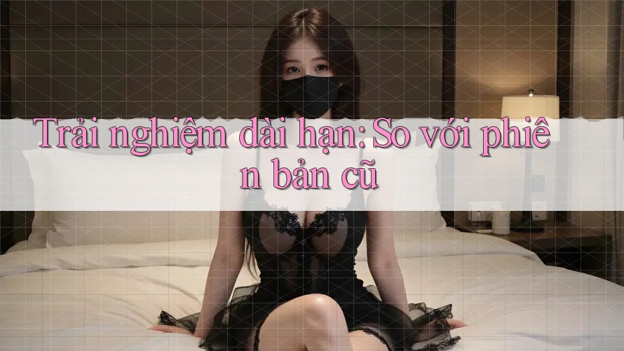 Trải nghiệm dài hạn: So với phiên bản cũ