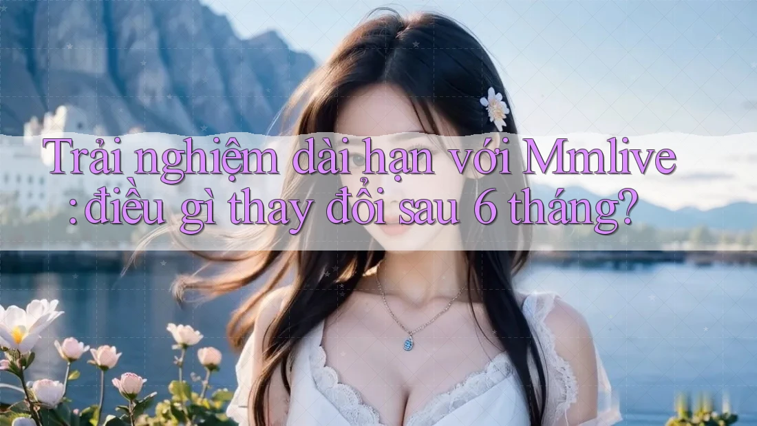 Trải nghiệm dài hạn với Mmlive: điều gì thay đổi sau 6 tháng? Trải nghiệm dài hạn với Mmlive: điều gì thay đổi sau 6 tháng?