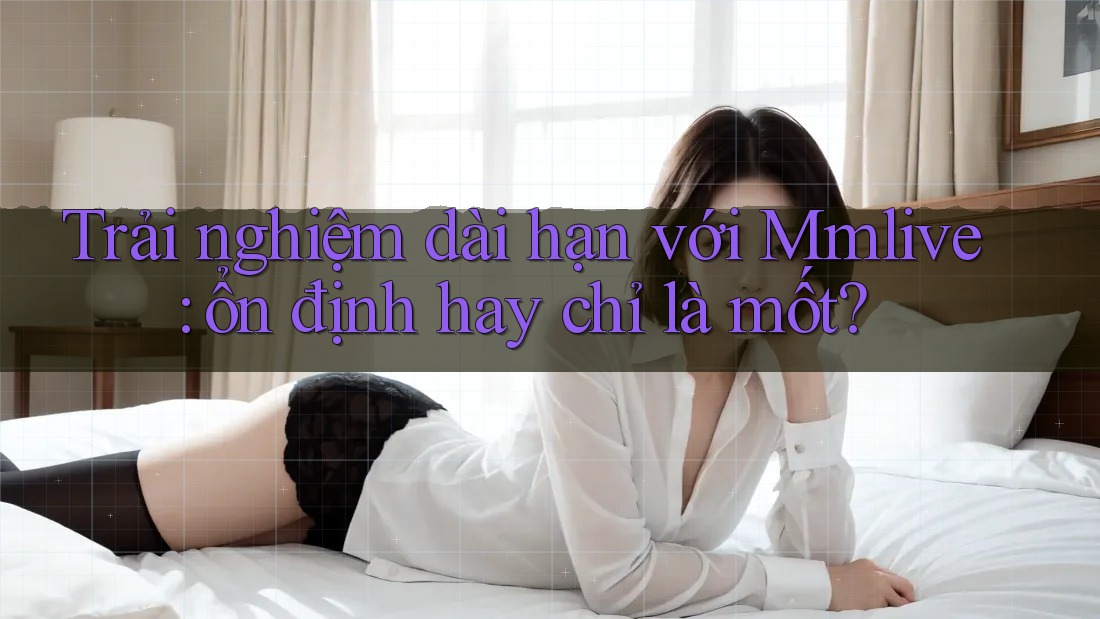 Trải nghiệm dài hạn với Mmlive: ổn định hay chỉ là mốt?