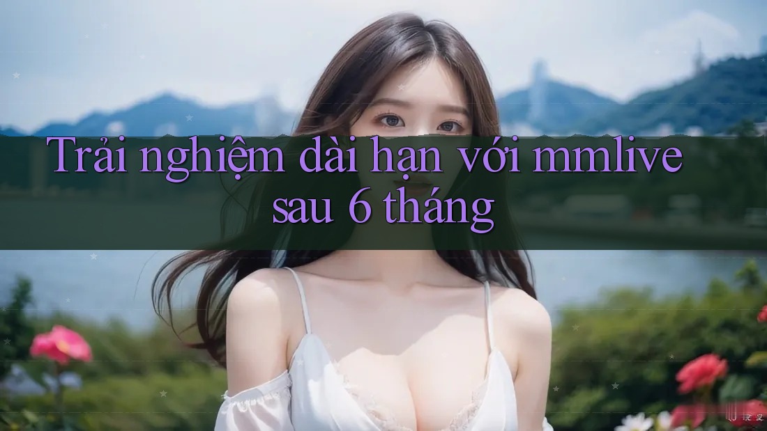 Trải nghiệm dài hạn với mmlive sau 6 tháng Trải nghiệm dài hạn với mmlive sau 6 tháng