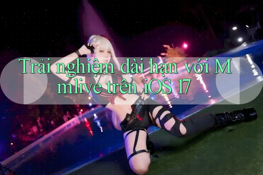 Trải nghiệm dài hạn với Mmlive trên iOS 17 Trải nghiệm dài hạn với Mmlive trên iOS 17