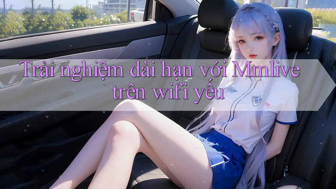Trải nghiệm dài hạn với Mmlive trên wifi yếu Trải nghiệm dài hạn với Mmlive trên wifi yếu