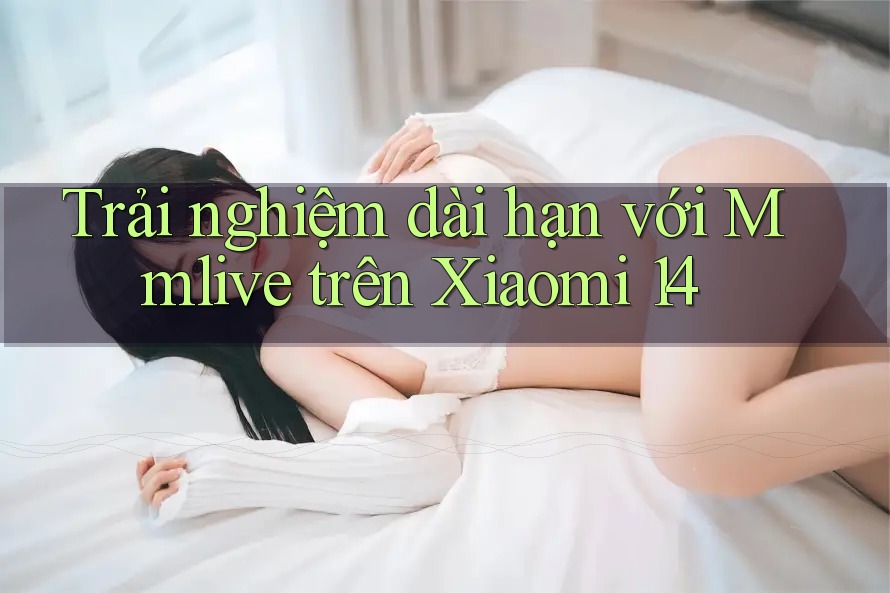 Trải nghiệm dài hạn với Mmlive trên Xiaomi 14 Trải nghiệm dài hạn với Mmlive trên Xiaomi 14