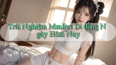 trải nghiệm mmlive di động ngày hôm nay