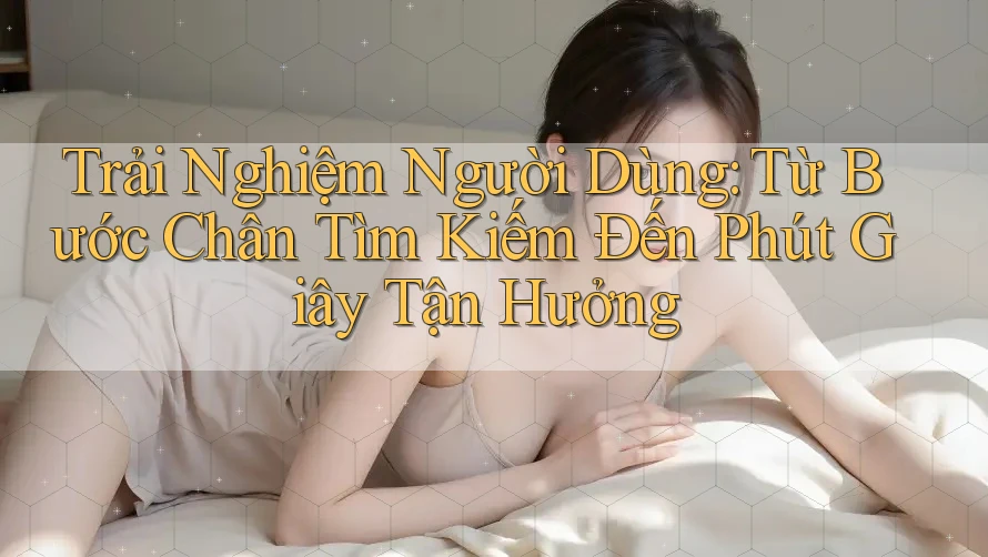Trải Nghiệm Người Dùng: Từ Bước Chân Tìm Kiếm Đến Phút Giây Tận Hưởng Trải Nghiệm Người Dùng: Từ Bước Chân Tìm Kiếm Đến Phút Giây Tận Hưởng