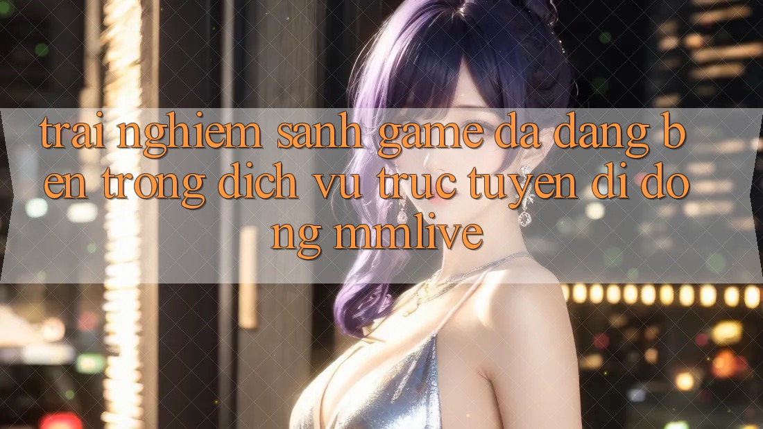 Trải nghiệm Sảnh Game Đa Dạng Bên Trong Dịch vụ trực tuyến di động MMLive Trải nghiệm Sảnh Game Đa Dạng Bên Trong Dịch vụ trực tuyến di động MMLive