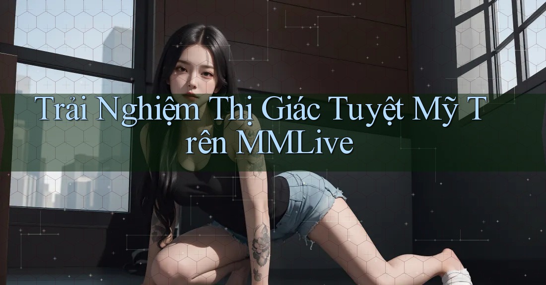 Trải Nghiệm Thị Giác Tuyệt Mỹ Trên MMLive Trải Nghiệm Thị Giác Tuyệt Mỹ Trên MMLive